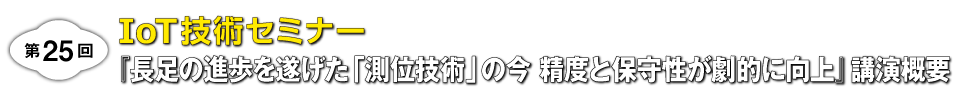 ［第25回］IoT技術セミナー『長足の進歩を遂げた「測位技術」の今 精度と保守性が劇的に向上』講演概要